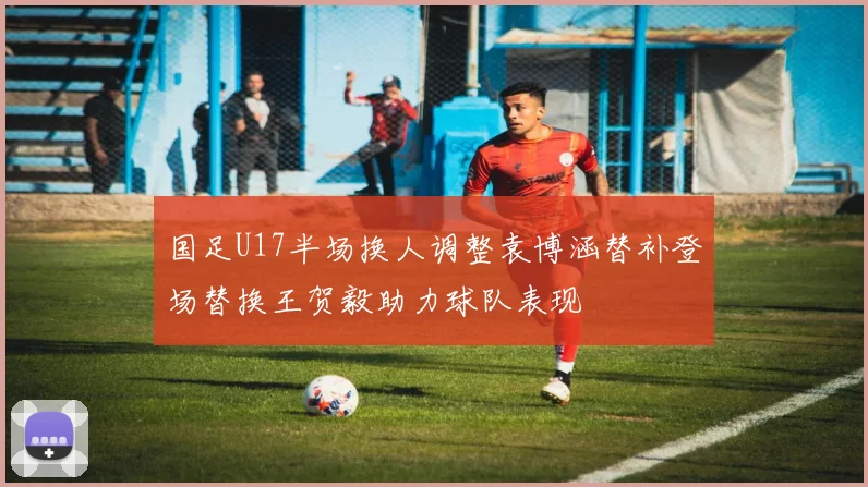 国足U17半场换人调整袁博涵替补登场替换王贺毅助力球队表现