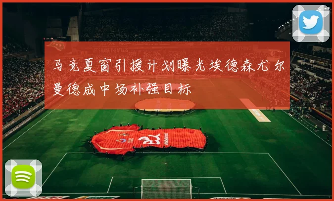 马竞夏窗引援计划曝光埃德森尤尔曼德成中场补强目标
