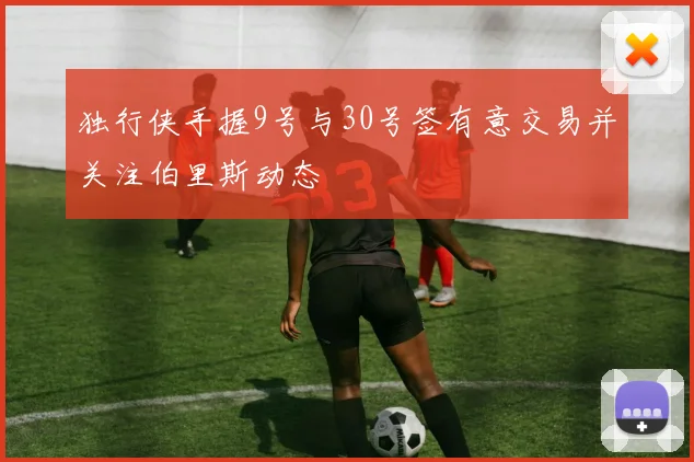独行侠手握9号与30号签有意交易并关注伯里斯动态