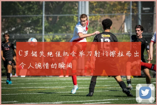 C罗错失绝佳机会单刀射门擦柱而出令人惋惜的瞬间