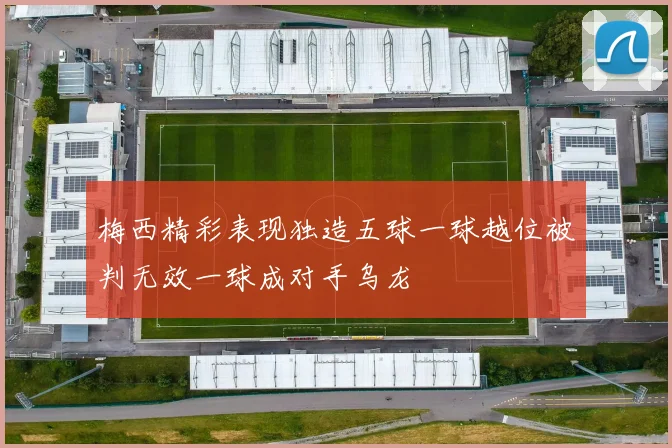 梅西精彩表现独造五球一球越位被判无效一球成对手乌龙