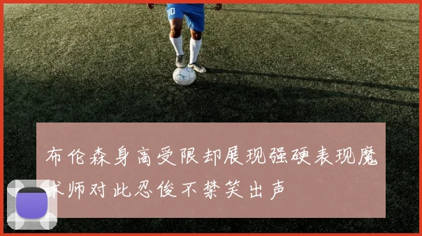 布伦森身高受限却展现强硬表现魔术师对此忍俊不禁笑出声