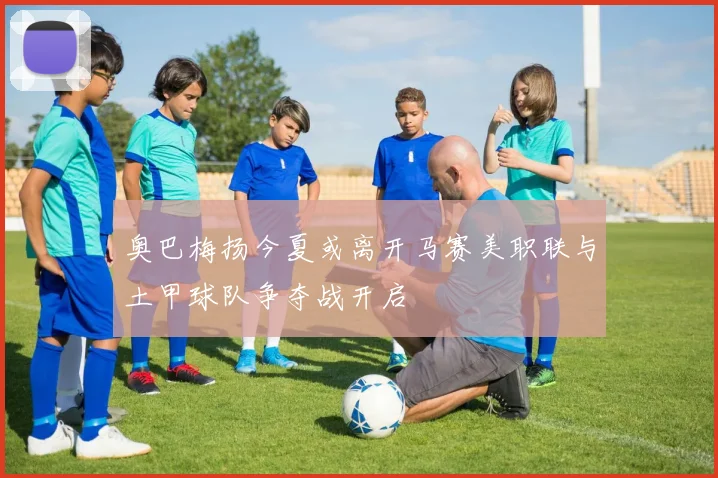 奥巴梅扬今夏或离开马赛美职联与土甲球队争夺战开启