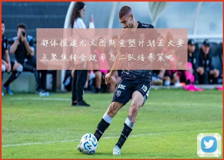 都体报道尤文图斯重塑计划五大要点聚焦转会效率与二队培养策略