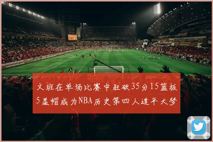 文班在单场比赛中狂砍35分15篮板5盖帽成为NBA历史第四人追平大梦鲨鱼天勾
