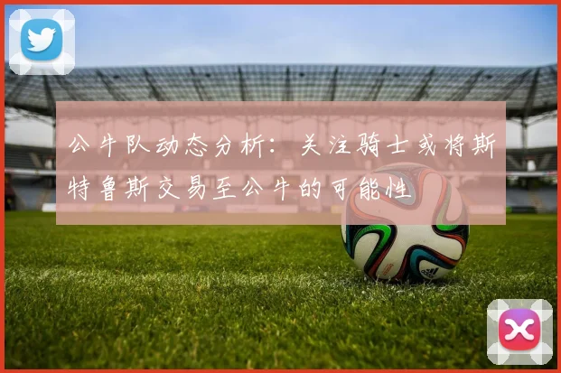 公牛队动态分析：关注骑士或将斯特鲁斯交易至公牛的可能性