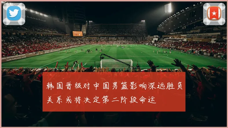 韩国晋级对中国男篮影响深远胜负关系或将决定第二阶段命运