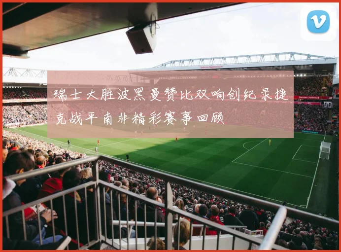瑞士大胜波黑曼赞比双响创纪录捷克战平南非精彩赛事回顾