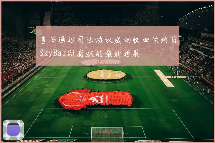 皇马通过司法协议成功收回伯纳乌SkyBar所有权的最新进展