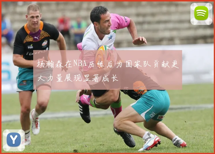 杨瀚森在NBA历练后为国家队贡献更大力量展现显著成长