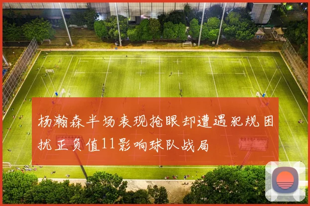 杨瀚森半场表现抢眼却遭遇犯规困扰正负值11影响球队战局